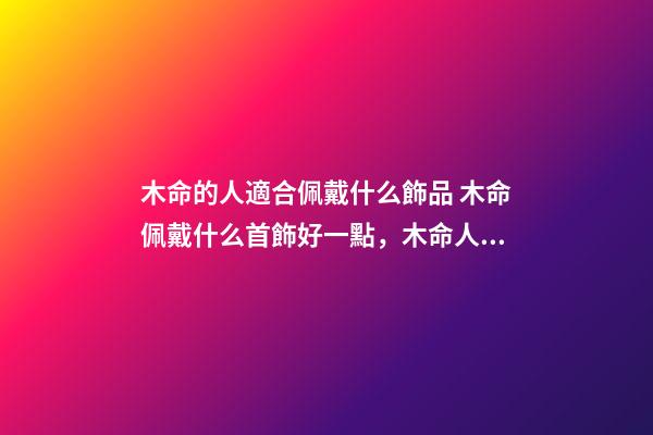 木命的人適合佩戴什么飾品 木命佩戴什么首飾好一點，木命人帶什么首飾好-第1張-觀點-玄機派